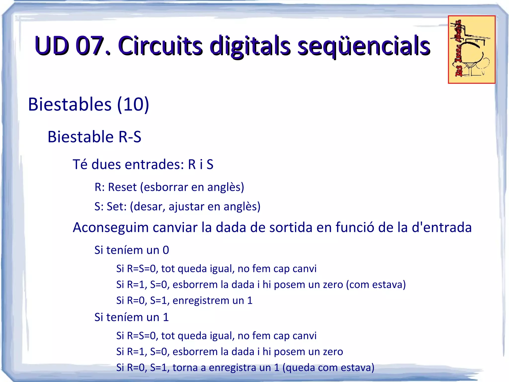 UD 07. Circuits digitals seqüencials

Biestables (10)
  Biestable R-S
     Té dues entrades: R i S
        R: Reset (esborrar en anglès)
        S: Set: (desar, ajustar en anglès)
     Aconseguim canviar la dada de sortida en funció de la d'entrada
        Si teníem un 0
            Si R=S=0, tot queda igual, no fem cap canvi
            Si R=1, S=0, esborrem la dada i hi posem un zero (com estava)
            Si R=0, S=1, enregistrem un 1
        Si teníem un 1
            Si R=S=0, tot queda igual, no fem cap canvi
            Si R=1, S=0, esborrem la dada i hi posem un zero
            Si R=0, S=1, torna a enregistra un 1 (queda com estava)
 