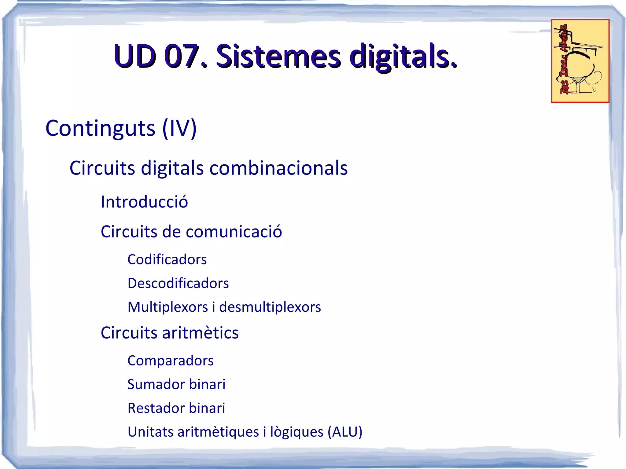 UD 07. Sistemes digitals.

Continguts (IV)
  Circuits digitals combinacionals
     Introducció
     Circuits de comunicació
        Codificadors
        Descodificadors
        Multiplexors i desmultiplexors
     Circuits aritmètics
        Comparadors
        Sumador binari
        Restador binari
        Unitats aritmètiques i lògiques (ALU)
 