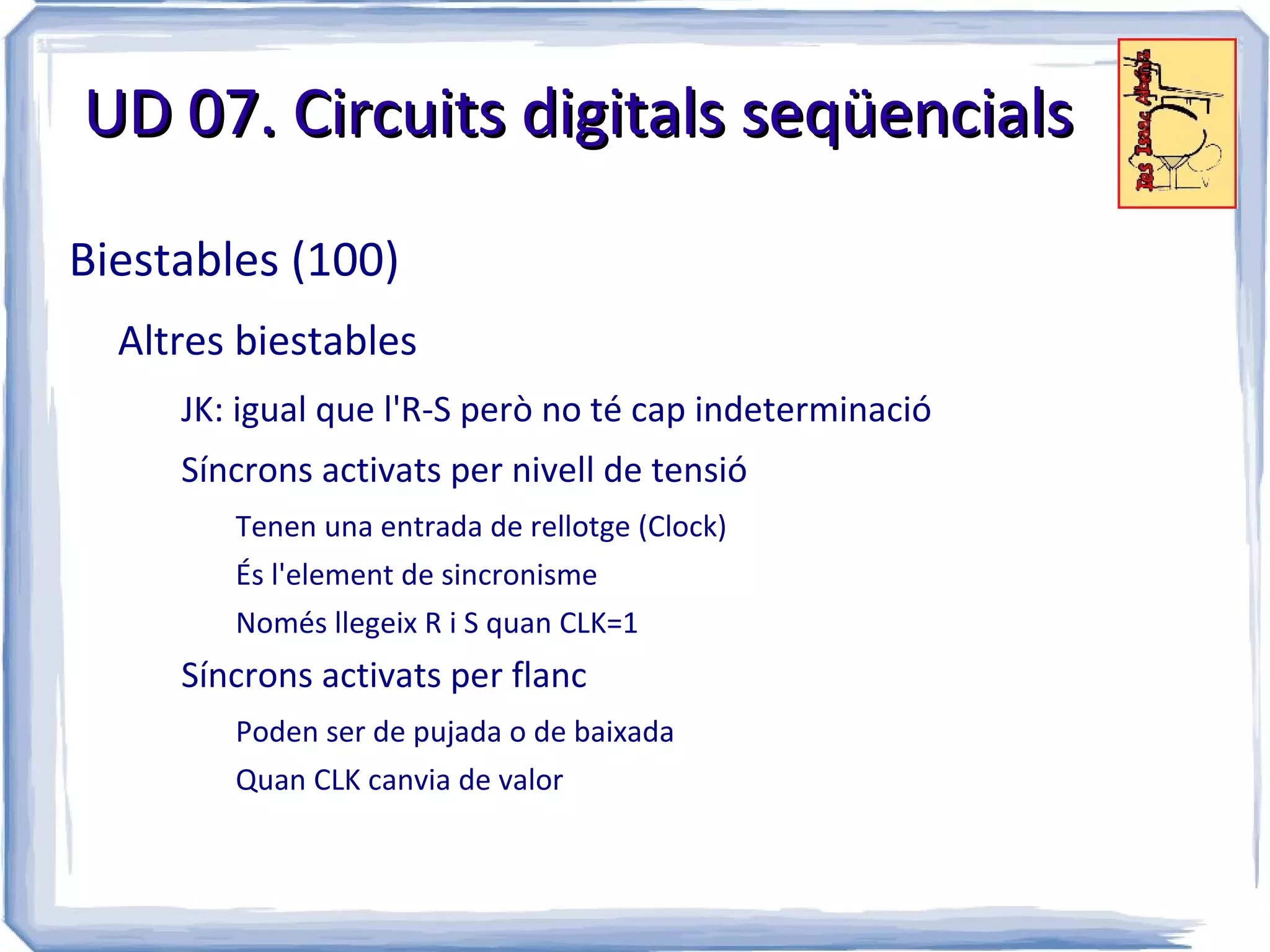 UD 07. Circuits digitals seqüencials

Biestables (100)
  Altres biestables
     JK: igual que l'R-S però no té cap indeterminació
     Síncrons activats per nivell de tensió
        Tenen una entrada de rellotge (Clock)
        És l'element de sincronisme
        Només llegeix R i S quan CLK=1
     Síncrons activats per flanc
        Poden ser de pujada o de baixada
        Quan CLK canvia de valor
 