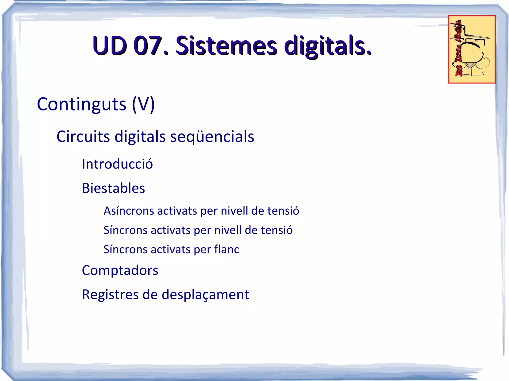 UD 07. Sistemes digitals.

Continguts (V)
  Circuits digitals seqüencials
     Introducció
     Biestables
        Asíncrons activats per nivell de tensió
        Síncrons activats per nivell de tensió
        Síncrons activats per flanc
     Comptadors
     Registres de desplaçament
 