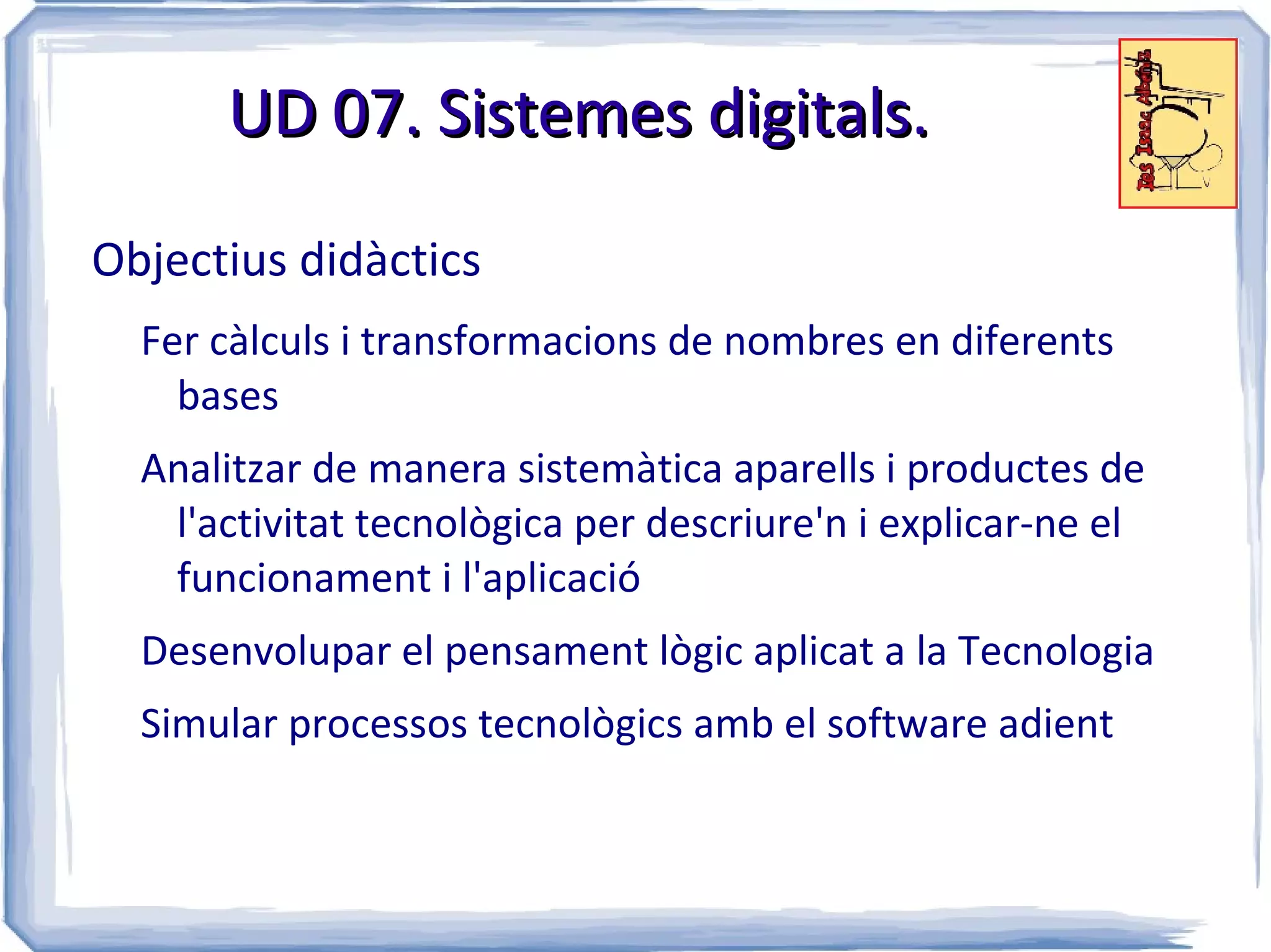 UD 07. Sistemes digitals.

Objectius didàctics
  Fer càlculs i transformacions de nombres en diferents
    bases
  Analitzar de manera sistemàtica aparells i productes de
   l'activitat tecnològica per descriure'n i explicar-ne el
   funcionament i l'aplicació
  Desenvolupar el pensament lògic aplicat a la Tecnologia
  Simular processos tecnològics amb el software adient
 