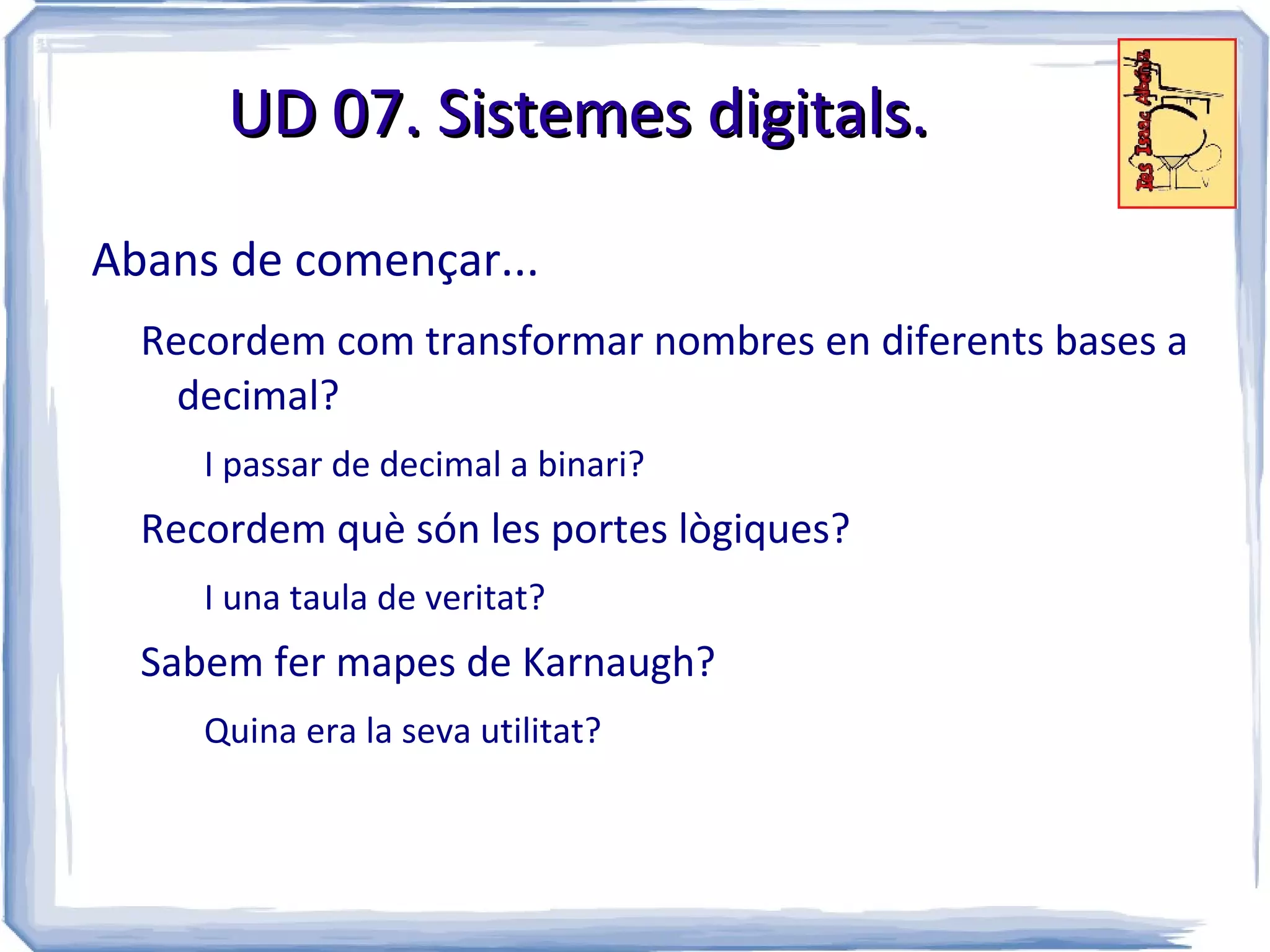 UD 07. Sistemes digitals.

Abans de començar...
  Recordem com transformar nombres en diferents bases a
    decimal?
     I passar de decimal a binari?
  Recordem què són les portes lògiques?
     I una taula de veritat?
  Sabem fer mapes de Karnaugh?
     Quina era la seva utilitat?
 