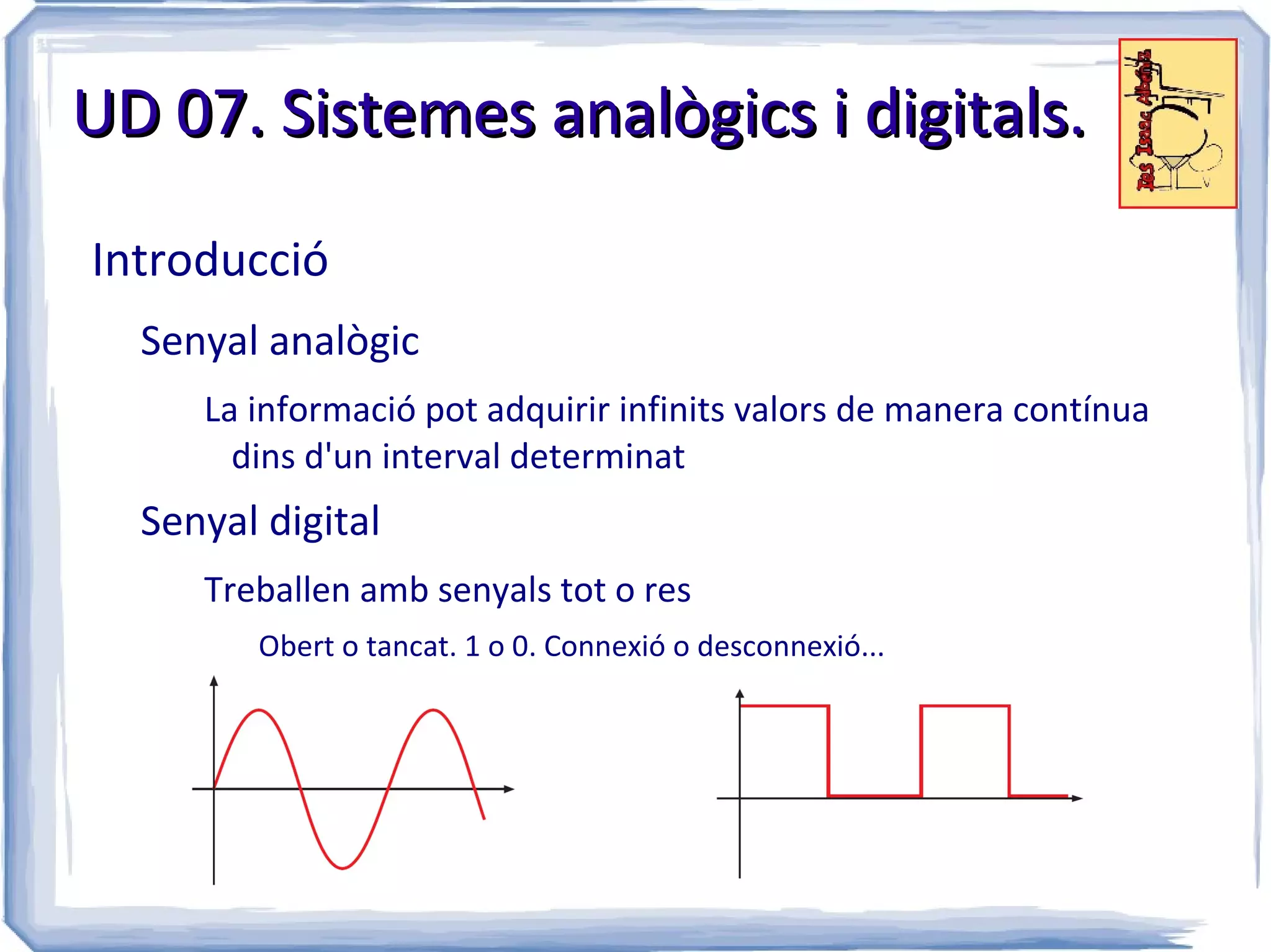 UD 07. Sistemes analògics i digitals.

Introducció
  Senyal analògic
     La informació pot adquirir infinits valors de manera contínua
       dins d'un interval determinat
  Senyal digital
     Treballen amb senyals tot o res
        Obert o tancat. 1 o 0. Connexió o desconnexió...
 
