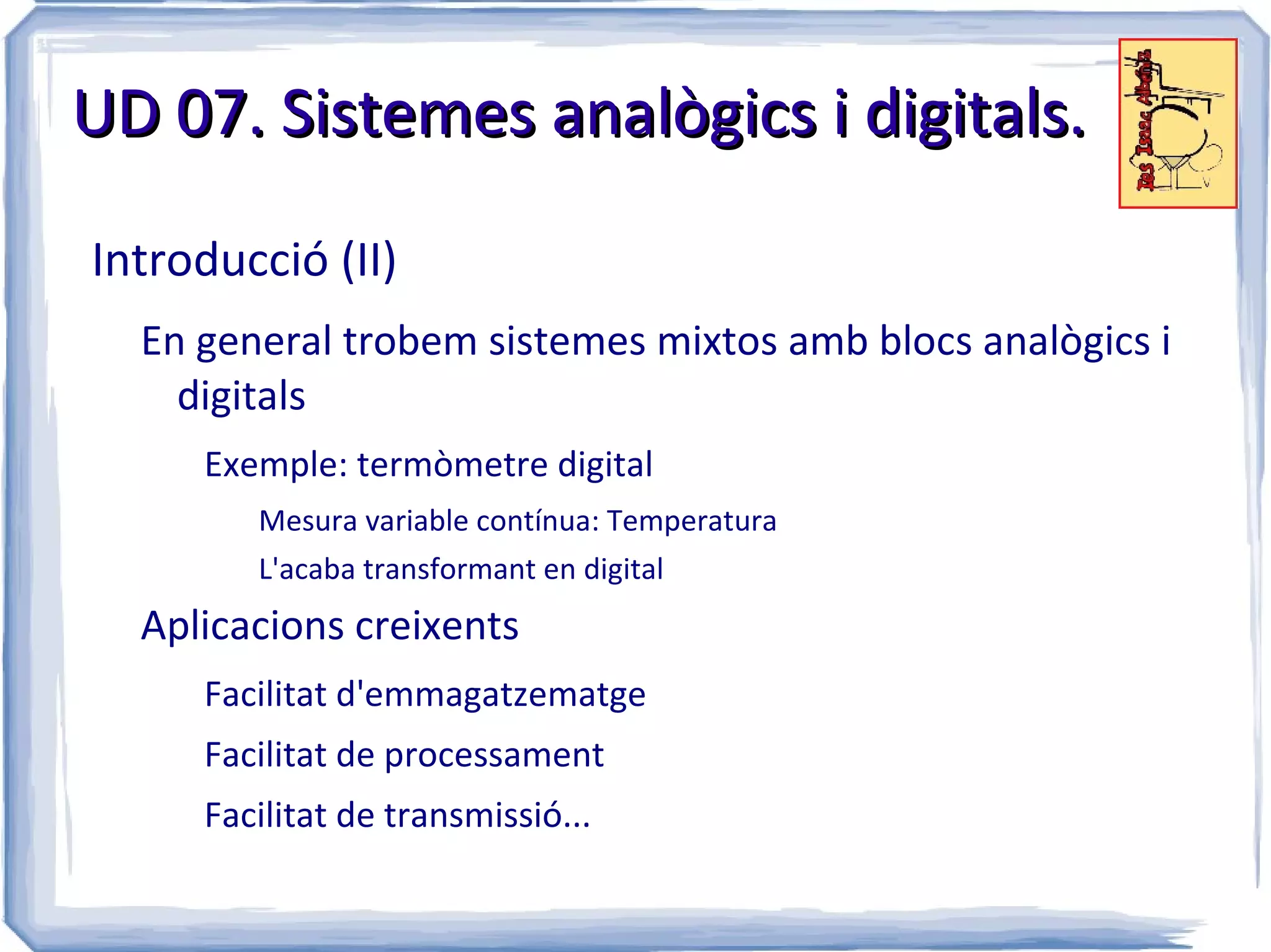 UD 07. Sistemes analògics i digitals.

Introducció (II)
  En general trobem sistemes mixtos amb blocs analògics i
    digitals
     Exemple: termòmetre digital
        Mesura variable contínua: Temperatura
        L'acaba transformant en digital
  Aplicacions creixents
     Facilitat d'emmagatzematge
     Facilitat de processament
     Facilitat de transmissió...
 