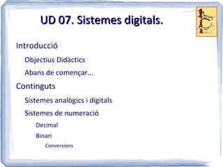 UD 07. Sistemes digitals.

Introducció
  Objectius Didàctics
  Abans de començar...
Continguts
  Sistemes analògics i digitals
  Sistemes de numeració
     Decimal
     Binari
        Conversions
 