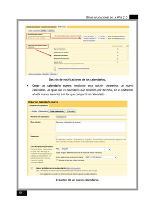 OTRAS APLICACIONES DE LA WEB 2.0




                      Gestión de notificaciones de los calendarios.

     •   Crear un calendario nuevo: mediante esta opción crearemos un nuevo
         calendario. Al igual que el calendario que tenemos por defecto, en el podremos
         añadir nuevos usuarios con los que compartir el calendario.




                           Creación de un nuevo calendario.



10
 