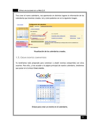 OTRAS APLICACIONES DE LA WEB 2.0

Tras crear el nuevo calendario, nos aparecerán en distintos lugares la información de los
calendarios que tenemos creados, tal y como podemos ver en la siguiente imagen.




                        Visualización de los calendarios creados.


1.5. CREAR EVENTOS COMPARTIDOS

Ya tendríamos todo preparado para comenzar a añadir eventos compartidos con otros
usuarios. Para ello, y tras acceder a la página principal de nuestro calendario, tendremos
que pulsar en el enlace Crear evento.




                     Enlace para crear un evento en el calendario.




                                                                                       11    11
 