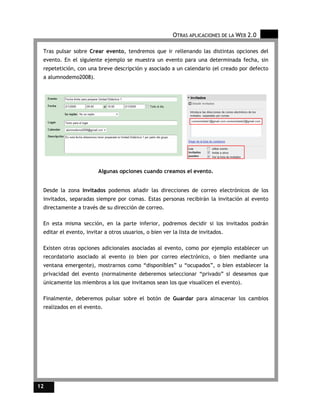 OTRAS APLICACIONES DE LA WEB 2.0

 Tras pulsar sobre Crear evento, tendremos que ir rellenando las distintas opciones del
 evento. En el siguiente ejemplo se muestra un evento para una determinada fecha, sin
 repetetición, con una breve descripción y asociado a un calendario (el creado por defecto
 a alumnodemo2008).




                        Algunas opciones cuando creamos el evento.


 Desde la zona Invitados podemos añadir las direcciones de correo electrónicos de los
 invitados, separadas siempre por comas. Estas personas recibirán la invitación al evento
 directamente a través de su dirección de correo.

 En esta misma sección, en la parte inferior, podremos decidir si los invitados podrán
 editar el evento, invitar a otros usuarios, o bien ver la lista de invitados.

 Existen otras opciones adicionales asociadas al evento, como por ejemplo establecer un
 recordatorio asociado al evento (o bien por correo electrónico, o bien mediante una
 ventana emergente), mostrarnos como “disponibles” u “ocupados”, o bien establecer la
 privacidad del evento (normalmente deberemos seleccionar “privado” si deseamos que
 únicamente los miembros a los que invitamos sean los que visualicen el evento).

 Finalmente, deberemos pulsar sobre el botón de Guardar para almacenar los cambios
 realizados en el evento.




12
 