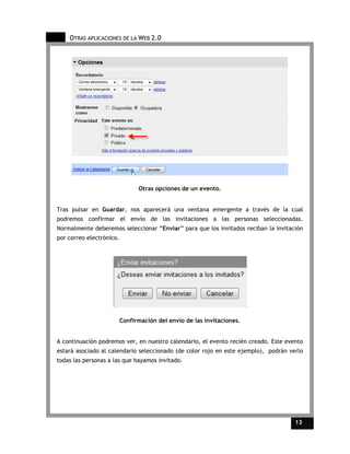 OTRAS APLICACIONES DE LA WEB 2.0




                                Otras opciones de un evento.


Tras pulsar en Guardar, nos aparecerá una ventana emergente a través de la cual
podremos confirmar el envío de las invitaciones a las personas seleccionadas.
Normalmente deberemos seleccionar “Enviar” para que los invitados reciban la invitación
por correo electrónico.




                          Confirmación del envío de las invitaciones.


A continuación podremos ver, en nuestro calendario, el evento recién creado. Este evento
estará asociado al calendario seleccionado (de color rojo en este ejemplo), podrán verlo
todas las personas a las que hayamos invitado.




                                                                                     13    13
 