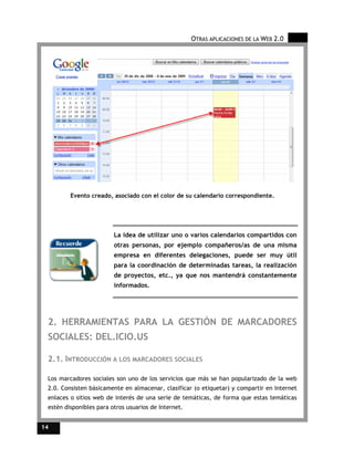 OTRAS APLICACIONES DE LA WEB 2.0




         Evento creado, asociado con el color de su calendario correspondiente.




                         La idea de utilizar uno o varios calendarios compartidos con
                         otras personas, por ejemplo compañeros/as de una misma
                         empresa en diferentes delegaciones, puede ser muy útil
                         para la coordinación de determinadas tareas, la realización
                         de proyectos, etc., ya que nos mantendrá constantemente
                         informados.




 2. HERRAMIENTAS PARA LA GESTIÓN DE MARCADORES
 SOCIALES: DEL.ICIO.US

 2.1. INTRODUCCIÓN A LOS MARCADORES SOCIALES

 Los marcadores sociales son uno de los servicios que más se han popularizado de la web
 2.0. Consisten básicamente en almacenar, clasificar (o etiquetar) y compartir en Internet
 enlaces o sitios web de interés de una serie de temáticas, de forma que estas temáticas
 estén disponibles para otros usuarios de Internet.


14
 