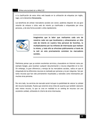 OTRAS APLICACIONES DE LA WEB 2.0

A la clasificación de estos sitios web basada en la utilización de etiquetas (en inglés,
tags), se le denomina folcsonomia.

Los beneficios de utilizar marcadores sociales son claros: podemos disponer de una gran
relación de enlaces o sitios web de interés ya clasificados o etiquetados por otras
personas, y de esta forma acceder a ellos rápidamente.




                         Imaginemos que la labor que realizamos cada uno de
                         nosotros cada vez que localizamos y almacenamos un sitio
                         web de interés en nuestra lista personal de favoritos, lo
                         multiplicásemos por los millones de internautas que realizan
                         lo mismo, y todo ello se ofreciese públicamente a través de
                         la red: en esto precisamente consisten los marcadores
                         sociales.




Podríamos pensar que ya existen excelentes servicios y buscadores en Internet como por
ejemplo Google, para localizar cualquier documentación o recurso disponible en la red.
Sin embargo, la gran diferencia y ventaja de los marcadores sociales, radica en que el
etiquetado de los diferentes recursos es realizado por personas y no por máquinas. Son por
tanto recursos que han sido previamente visualizados y valorados como interesantes por
muchas otras personas.



Por otro lado, los servicios de marcado social incluyen la posibilidad de valorar la calidad
del recurso localizado. Puesto que existirán otros miles de usuarios que también valorarán
este mismo recurso, lo que se crea en realidad es un ranking de recursos con una
excelente calidad, utilizando el criterio de otros internautas.




                                                                                         15    15
 