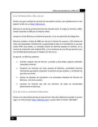 OTRAS APLICACIONES DE LA WEB 2.0

 2.2. INTRODUCCIÓN A DEL.ICIO.US

 Existen una gran cantidad de servicios de marcadores sociales, pero posiblemente el más
 popular es Del.icio.us (http://del.icio.us).

 Delicious es uno de los primeros servicios de marcado social. Su origen se remonta a 2003,
 siendo comprado en 2005 por la empresa Yahoo.

 Aunque el uso de Delicious es totalmente gratuito, no es una aplicación de código libre.

 Delicious contaba a finales de 2008 con más de 5 millones de usuarios y 150 millones de
 sitios web etiquetados. Posiblemente su popularidad se basa en la facilidad de su uso (que
 utiliza HTML muy simple), un novedoso sistema de dominios basados en nombres, en su
 servicio de sindicación web mediante RSS, y en la existencia de una API que permite crear
 con facilidad aplicaciones que se integren con del.icio.us.

 En general, en Delicious podemos:

     •    Guardar cualquier sitio de Internet, y acceder a ellos desde cualquier ordenador
          conectado a Internet.

     •    Compartir tus favoritos con otros usuarios de Delicious, enviándoles favoritos
          interesantes que podrán comprobar la próxima vez que accedan, o recibiendo los
          que ellos nos envíen.

     •    Utilizar las opciones de suscripción a las principales etiquetas de favoritos de
          Delicious, o de otros usuarios.

     •    Localizar los favoritos que más nos interesen, de todos los almacenados
          públicamente en Delicious.


 2.3. ALTA EN EL SERVICIO DE DELICIOUS

 Vamos a ver cómo darnos de alta en este servicio. Para ello, deberemos acceder en primer
 lugar a la web principal (http://delicious.com), y pulsar sobre el enlace “Join Now”.




16
 