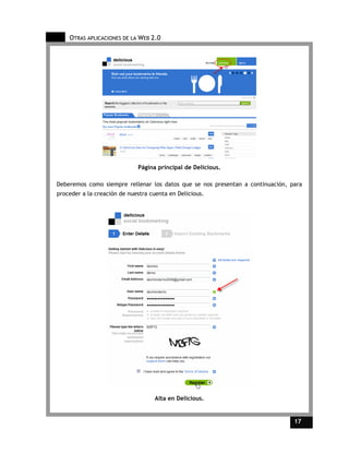 OTRAS APLICACIONES DE LA WEB 2.0




                             Página principal de Delicious.

Deberemos como siempre rellenar los datos que se nos presentan a continuación, para
proceder a la creación de nuestra cuenta en Delicious.




                                   Alta en Delicious.


                                                                                17    17
 
