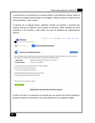 OTRAS APLICACIONES DE LA WEB 2.0

 A continuación se nos presentará una pantalla desde la que podremos importar todos los
 favoritos que tengamos almacenados en el navegador. Podemos realizar la importación de
 forma automática, o bien manual.

 Si optamos por la segunda opción, podremos controlar por ejemplo si queremos que
 nuestros favoritos se importen como privados en Delicious, añadir etiquetas de forma
 automática a los favoritos, o bien añadir una serie de etiquetas que especifiquemos
 nosotros.




                       Importación de favoritos de forma manual.


 Si todo ha ido bien, nos aparecerá una pantalla que nos confirma que hemos realizado el
 proceso de registro correctamente, tal y como podemos ver en la siguiente imagen:




18
 