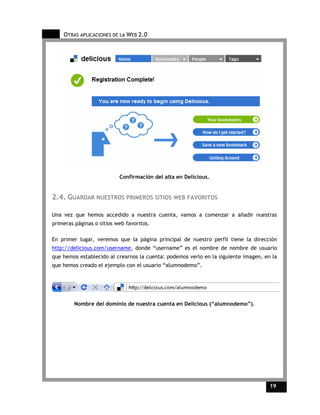 OTRAS APLICACIONES DE LA WEB 2.0




                           Confirmación del alta en Delicious.


2.4. GUARDAR NUESTROS PRIMEROS SITIOS WEB FAVORITOS

Una vez que hemos accedido a nuestra cuenta, vamos a comenzar a añadir nuestras
primeras páginas o sitios web favoritos.

En primer lugar, veremos que la página principal de nuestro perfil tiene la dirección
http://delicious.com/username, donde “username” es el nombre de nombre de usuario
que hemos establecido al crearnos la cuenta: podemos verlo en la siguiente imagen, en la
que hemos creado el ejemplo con el usuario “alumnodemo”.




         Nombre del dominio de nuestra cuenta en Delicious (“alumnodemo”).




                                                                                     19    19
 