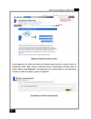 OTRAS APLICACIONES DE LA WEB 2.0




                            Página principal de nuestra cuenta.


 En esta página se nos indica que todavía no tenemos ningún favorito en nuestra cuenta. Si
 quisiésemos añadir algún favorito, podríamos hacerlo manualmente pulsando sobre el
 enlace “Save a new bookmark”. Nos aparecería una ventana desde la cual deberíamos
 introducir la URL de la página, y pulsar en siguiente.




                           Guardando un favorito manualmente.




20
 