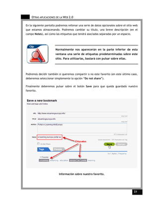 OTRAS APLICACIONES DE LA WEB 2.0

En la siguiente pantalla podremos rellenar una serie de datos opcionales sobre el sitio web
que estamos almacenando. Podremos cambiar su título, una breve descripción (en el
campo Notes), así como las etiquetas que tendrá asociadas separadas por un espacio.




                        Normalmente nos aparecerán en la parte inferior de esta
                        ventana una serie de etiquetas predeterminadas sobre este
                        sitio. Para utilizarlas, bastará con pulsar sobre ellas.




Podremos decidir también si queremos compartir o no este favorito (en este último caso,
deberemos seleccionar simplemente la opción “Do not share”).

Finalmente deberemos pulsar sobre el botón Save para que queda guardado nuestro
favorito.




                          Información sobre nuestro favorito.




                                                                                        21    21
 
