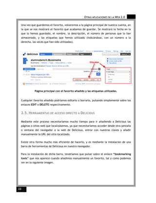 OTRAS APLICACIONES DE LA WEB 2.0

 Una vez que guardemos el favorito, volveremos a la página principal de nuestra cuenta, en
 la que se nos mostrará el favorito que acabamos de guardar. Se mostrará la fecha en la
 que lo hemos guardado, el nombre, la descripción, el número de personas que lo han
 almacenado, y las etiquetas que hemos utilizado (indicándose, con un número a la
 derecha, las veces que han sido utilizadas).




            Página principal con el favorito añadido y las etiquetas utilizadas.


 Cualquier favorito añadido podríamos editarlo o borrarlo, pulsando simplemente sobre los
 enlaces EDIT o DELETE respectivamente.


 2.5. HERRAMIENTAS DE ACCESO DIRECTO A DELICIOUS

 Mediante este proceso necesitaríamos mucho tiempo para ir añadiendo a Delicious las
 páginas o sitios web que localizásemos, ya que necesitaríamos acceder desde otra pestaña
 o ventana del navegador a la web de Delicious, entrar con nuestras claves y añadir
 manualmente la URL del sitio localizado.

 Existe otra forma mucho más eficiente de hacerlo, y es mediante la instalación de una
 barra de herramientas de Delicious en nuestro navegador.

 Para la instalación de dicha barra, tendríamos que pulsar sobre el enlace “bookmarking
 tools” que nos aparece cuando añadimos manualmente un favorito, tal y como podemos
 ver en la siguiente imagen.




22
 