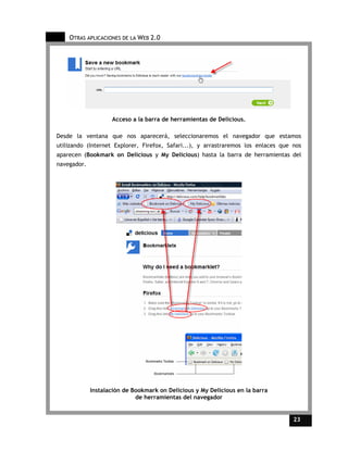 OTRAS APLICACIONES DE LA WEB 2.0




                    Acceso a la barra de herramientas de Delicious.

Desde la ventana que nos aparecerá, seleccionaremos el navegador que estamos
utilizando (Internet Explorer, Firefox, Safari...), y arrastraremos los enlaces que nos
aparecen (Bookmark on Delicious y My Delicious) hasta la barra de herramientas del
navegador.




             Instalación de Bookmark on Delicious y My Delicious en la barra
                             de herramientas del navegador


                                                                                    23    23
 
