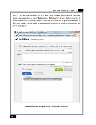OTRAS APLICACIONES DE LA WEB 2.0

 Ahora, cada vez que visitemos un sitio web y nos interesa almacenarlo en Delicious,
 bastará con que pulsemos sobre “Bookmark on Delicious” en la barra de herramientas de
 nuestro navegador, y automáticamente se nos abrirá la ventana de guardar el favorito en
 Delicious: bastará con introducir o seleccionar las etiquetas, e indicar si lo deseamos una
 breve descripción.




                 Acceso directo a la grabación de favoritos en Delicious.




24
 