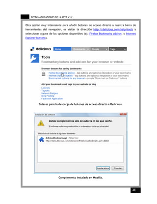 OTRAS APLICACIONES DE LA WEB 2.0

Otra opción muy interesante para añadir botones de acceso directo a nuestra barra de
herramientas del navegador, es visitar la dirección http://delicious.com/help/tools y
seleccionar alguna de las opciones disponibles (ej: Firefox Bookmarks add-on, o Internet
Explorer buttons).




          Enlaces para la descarga de botones de acceso directo a Delicious.




                          Complemento instalado en Mozilla.



                                                                                     25    25
 