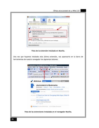 OTRAS APLICACIONES DE LA WEB 2.0




                        Vista de la extensión instalada en Mozilla.


 Una vez que hayamos instalado esta última extensión, nos aparecería en la barra de
 herramientas de nuestro navegador los siguientes botones:




               Vista de las extensiones instaladas en el navegador Mozilla.



26
 