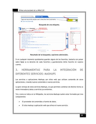 OTRAS APLICACIONES DE LA WEB 2.0




                                Búsqueda de una etiqueta.




                    Resultado de la búsqueda y opciones adicionales.

Si en cualquier momento quisiésemos guardar alguno de los favoritos, bastaría con pulsar
sobre Save (a la derecha de cada favorito) y guardaríamos dicho favorito en nuestra
cuenta.


3.        HERRAMIENTAS                PARA           LA       INTEGRACIÓN            DE
DIFERENTES SERVICIOS: MASHUPS

Los servicios o aplicaciones Mashups son sitios web que utilizan contenido de otras
aplicaciones, creando nuevos contenidos o nuevos servicios.

La gran ventaja de estos servicios Mashups, es que permiten combinar de distinta forma (a
veces innovadora) datos o servicios ya existentes.

Tal y como se indica en la Wikipedia, los servicios Mashups suelen estar formados por tres
componentes:

     •    El proveedor de contenidos o fuente de datos.

     •    El sitio mashup o aplicación web que ofrece el nuevo servicio.




                                                                                       29    29
 