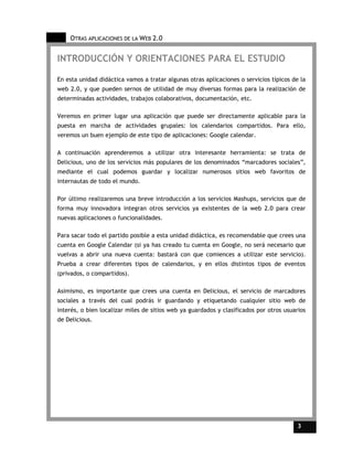 OTRAS APLICACIONES DE LA WEB 2.0


INTRODUCCIÓN Y ORIENTACIONES PARA EL ESTUDIO

En esta unidad didáctica vamos a tratar algunas otras aplicaciones o servicios típicos de la
web 2.0, y que pueden sernos de utilidad de muy diversas formas para la realización de
determinadas actividades, trabajos colaborativos, documentación, etc.

Veremos en primer lugar una aplicación que puede ser directamente aplicable para la
puesta en marcha de actividades grupales: los calendarios compartidos. Para ello,
veremos un buen ejemplo de este tipo de aplicaciones: Google calendar.

A continuación aprenderemos a utilizar otra interesante herramienta: se trata de
Delicious, uno de los servicios más populares de los denominados “marcadores sociales”,
mediante el cual podemos guardar y localizar numerosos sitios web favoritos de
internautas de todo el mundo.

Por último realizaremos una breve introducción a los servicios Mashups, servicios que de
forma muy innovadora integran otros servicios ya existentes de la web 2.0 para crear
nuevas aplicaciones o funcionalidades.

Para sacar todo el partido posible a esta unidad didáctica, es recomendable que crees una
cuenta en Google Calendar (si ya has creado tu cuenta en Google, no será necesario que
vuelvas a abrir una nueva cuenta: bastará con que comiences a utilizar este servicio).
Prueba a crear diferentes tipos de calendarios, y en ellos distintos tipos de eventos
(privados, o compartidos).

Asimismo, es importante que crees una cuenta en Delicious, el servicio de marcadores
sociales a través del cual podrás ir guardando y etiquetando cualquier sitio web de
interés, o bien localizar miles de sitios web ya guardados y clasificados por otros usuarios
de Delicious.




                                                                                         3     3
 