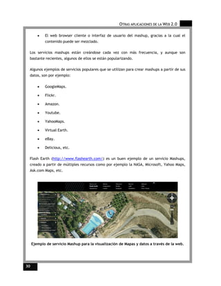 OTRAS APLICACIONES DE LA WEB 2.0

        •   El web browser cliente o interfaz de usuario del mashup, gracias a la cual el
            contenido puede ser mezclado.

 Los servicios mashups están creándose cada vez con más frecuencia, y aunque son
 bastante recientes, algunos de ellos se están popularizando.

 Algunos ejemplos de servicios populares que se utilizan para crear mashups a partir de sus
 datos, son por ejemplo:

        •   GoogleMaps.

        •   Flickr.

        •   Amazon.

        •   Youtube.

        •   YahooMaps.

        •   Virtual Earth.

        •   eBay.

        •   Delicious, etc.

 Flash Earth (http://www.flashearth.com/) es un buen ejemplo de un servicio Mashups,
 creado a partir de múltiples recursos como por ejemplo la NASA, Microsoft, Yahoo Maps,
 Ask.com Maps, etc.




     Ejemplo de servicio Mashup para la visualización de Mapas y datos a través de la web.




30
 