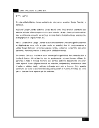 OTRAS APLICACIONES DE LA WEB 2.0


RESUMEN

En esta unidad didáctica hemos analizado dos interesantes servicios: Google Calendar, y
Delicious.

Mediante Google Calendar podremos utilizar de una forma eficaz diversos calendarios con
eventos privados o bien compartidos con otros usuarios. De esta forma podremos utilizar
este servicio para compartir una serie de eventos durante la realización de un proyecto,
trabajo grupal de larga duración, etc.

Para la utilización de Google Calendar es suficiente con tener una cuenta genérica abierta
en Google (y por tanto, poder acceder a todos sus servicios). Una vez que comencemos a
utilizar Google Calendar y creemos nuestros eventos, podreemos compartirlos con quien
deseemos, indicando para ello su dirección de correo electrónico.

En cuanto a Delicious, se trata de se un servicio para la gestión de marcadores sociales a
través de Internet (sitios favoritos que son almacenados y compartidos por millones de
personas en todo el mundo). Mediante este servicio podremos básicamente almacenar
todos aquellos sitios o páginas web que nos interesen, etiquetarlas y almacenarlas como
privadas o públicas desde cualquier ordenador conectado a Internet. Este servicio
constituirá por tanto un excelente recurso para la gestión de nuestros favoritos, así como
para la localización de aquellos que nos interesen.




                                                                                       31    31
 