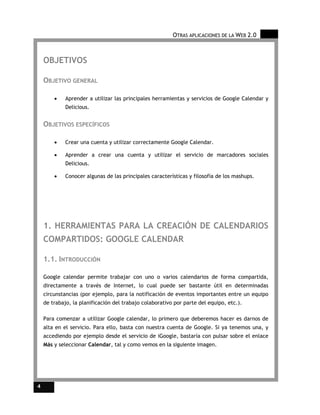 OTRAS APLICACIONES DE LA WEB 2.0



    OBJETIVOS

    OBJETIVO GENERAL

        •    Aprender a utilizar las principales herramientas y servicios de Google Calendar y
             Delicious.


    OBJETIVOS ESPECÍFICOS

        •    Crear una cuenta y utilizar correctamente Google Calendar.

        •    Aprender a crear una cuenta y utilizar el servicio de marcadores sociales
             Delicious.

        •    Conocer algunas de las principales características y filosofía de los mashups.




    1. HERRAMIENTAS PARA LA CREACIÓN DE CALENDARIOS
    COMPARTIDOS: GOOGLE CALENDAR

    1.1. INTRODUCCIÓN

    Google calendar permite trabajar con uno o varios calendarios de forma compartida,
    directamente a través de Internet, lo cual puede ser bastante útil en determinadas
    circunstancias (por ejemplo, para la notificación de eventos importantes entre un equipo
    de trabajo, la planificación del trabajo colaborativo por parte del equipo, etc.).

    Para comenzar a utilizar Google calendar, lo primero que deberemos hacer es darnos de
    alta en el servicio. Para ello, basta con nuestra cuenta de Google. Si ya tenemos una, y
    accediendo por ejemplo desde el servicio de iGoogle, bastaría con pulsar sobre el enlace
    Más y seleccionar Calendar, tal y como vemos en la siguiente imagen.




4
 