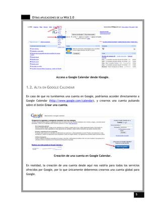 OTRAS APLICACIONES DE LA WEB 2.0




                      Acceso a Google Calendar desde iGoogle.


1.2. ALTA EN GOOGLE CALENDAR

En caso de que no tuviésemos una cuenta en Google, podríamos acceder directamente a
Google Calendar (http://www.google.com/calendar), y crearnos una cuenta pulsando
sobre el botón Crear una cuenta.




                     Creación de una cuenta en Google Calendar.


En realidad, la creación de una cuenta desde aquí nos valdría para todos los servicios
ofrecidos por Google, por lo que únicamente deberemos crearnos una cuenta global para
Google.




                                                                                   5     5
 