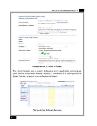 OTRAS APLICACIONES DE LA WEB 2.0




                             Datos para crear la cuenta en Google.

    Tras rellenar los datos para la creación de la cuenta (correo electrónico, contraseña, así
    como nuestros datos básicos –Nombre y apellido-), accederemos a la página principal de
    Google Calendar, tal y como vemos en la siguiente imagen:




                              Página principal de Google Calendar.



6
 