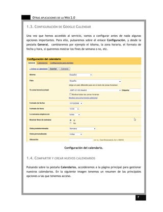 OTRAS APLICACIONES DE LA WEB 2.0

1.3. CONFIGURACIÓN DE GOOGLE CALENDAR

Una vez que hemos accedido al servicio, vamos a configurar antes de nada algunas
opciones importantes. Para ello, pulsaremos sobre el enlace Configuración, y desde la
pestaña General, cambiaremos por ejemplo el idioma, la zona horaria, el formato de
fecha y hora, si queremos mostrar los fines de semana o no, etc.




                             Configuración del calendario.


1.4. COMPARTIR Y CREAR NUEVOS CALENDARIOS

Pulsando sobre la pestaña Calendarios, accederemos a la página principal para gestionar
nuestros calendarios. En la siguiente imagen tenemos un resumen de las principales
opciones a las que tenemos acceso.




                                                                                    7     7
 