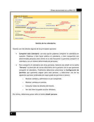 OTRAS APLICACIONES DE LA WEB 2.0




                                  Gestión de los calendarios.


    Veamos con más detalle algunas de las principales opciones:

        •   Compartir este calendario: con esta opción podemos compartir el calendario en
            cuestión. Podemos o bien hacer público el calendario, o bien compartirlo con
            determinadas personas (esto último es lo más frecuente si queremos compartir el
            calendario con un número determinado de personas).

        •   Para compartir el calendario con otras personas, bastaría con añadir en la casilla
            “Persona” la dirección de correo electrónico de la persona con la que queremos
            compartir el calendario. Finalmente deberemos seleccionar la Configuración de
            permisos que queremos asignar para esta persona, y seleccionar una de las
            siguientes opciones (ordenadas de mayor grado de permisos a menor):

                 o   Realizar cambios y administrar el uso compartido.

                 o   Realizar cambios en eventos.

                 o   Consultar todos los detalles del evento.

                 o   Ver sólo libre/ocupado (ocultar detalles).

    Por último, deberemos pulsar sobre el botón Añadir persona.




8
 