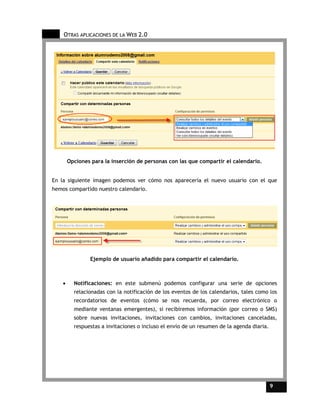 OTRAS APLICACIONES DE LA WEB 2.0




        Opciones para la inserción de personas con las que compartir el calendario.


En la siguiente imagen podemos ver cómo nos aparecería el nuevo usuario con el que
hemos compartido nuestro calendario.




                Ejemplo de usuario añadido para compartir el calendario.



    •     Notificaciones: en este submenú podemos configurar una serie de opciones
          relacionadas con la notificación de los eventos de los calendarios, tales como los
          recordatorios de eventos (cómo se nos recuerda, por correo electrónico o
          mediante ventanas emergentes), si recibiremos información (por correo o SMS)
          sobre nuevas invitaciones, invitaciones con cambios, invitaciones canceladas,
          respuestas a invitaciones o incluso el envío de un resumen de la agenda diaria.




                                                                                            9   9
 