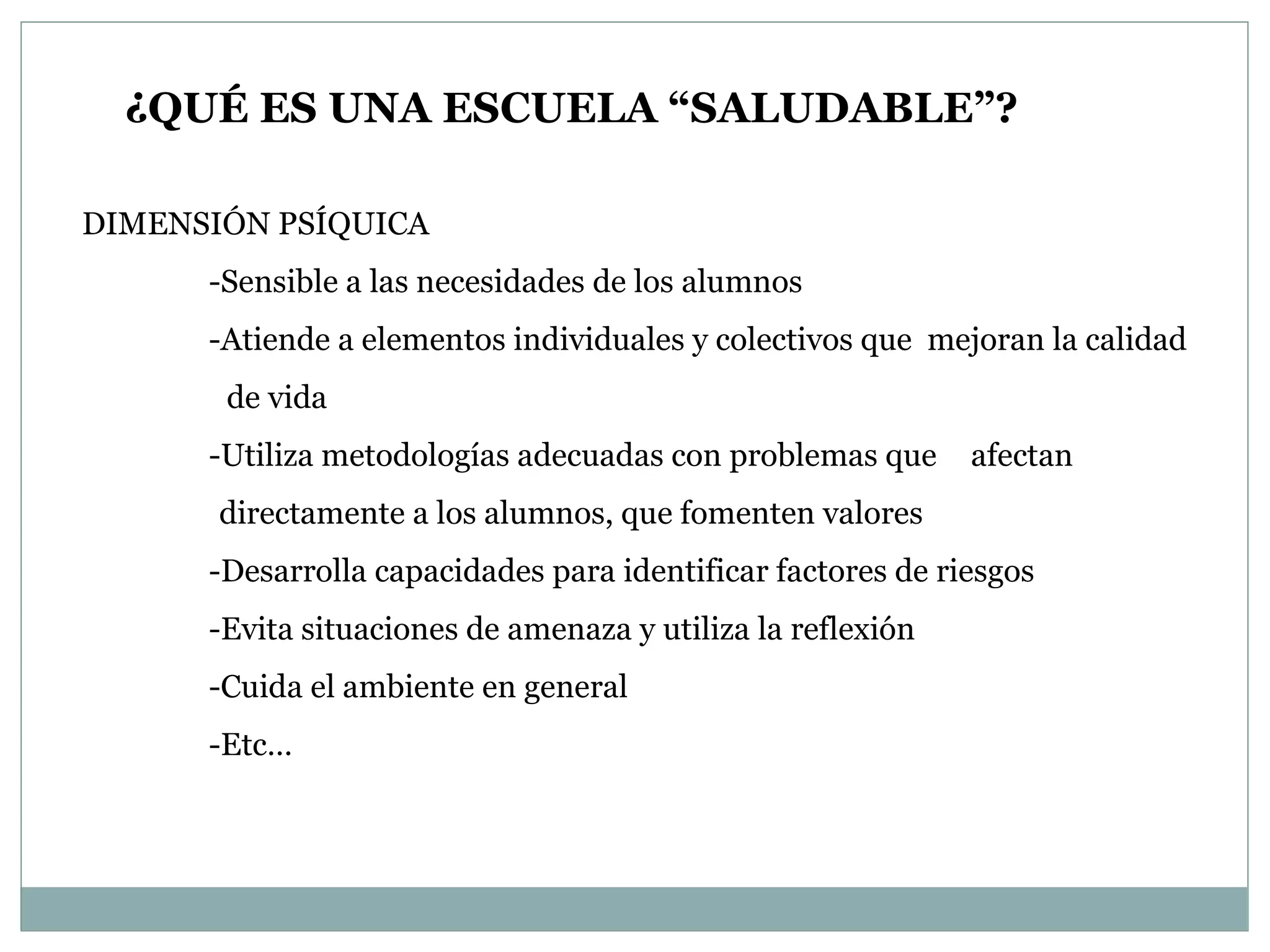¿QUÉ ES UNA ESCUELA “SALUDABLE”? DIMENSIÓN PSÍQUICA -Sensible a las necesidades de los alumnos -Atiende a elementos individuales y colectivos que  mejoran la calidad  de vida -Utiliza metodologías adecuadas con problemas que  afectan  directamente a los alumnos, que fomenten valores -Desarrolla capacidades para identificar factores de riesgos -Evita situaciones de amenaza y utiliza la reflexión -Cuida el ambiente en general -Etc… 