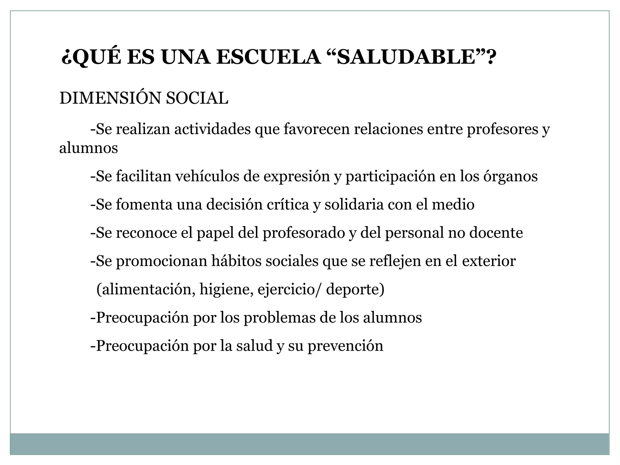 ¿QUÉ ES UNA ESCUELA “SALUDABLE”? DIMENSIÓN SOCIAL -Se realizan actividades que favorecen relaciones entre profesores y alumnos -Se facilitan vehículos de expresión y participación en los órganos -Se fomenta una decisión crítica y solidaria con el medio -Se reconoce el papel del profesorado y del personal no docente -Se promocionan hábitos sociales que se reflejen en el  exterior  (alimentación, higiene, ejercicio/ deporte) -Preocupación por los problemas de los alumnos -Preocupación por la salud y su prevención 