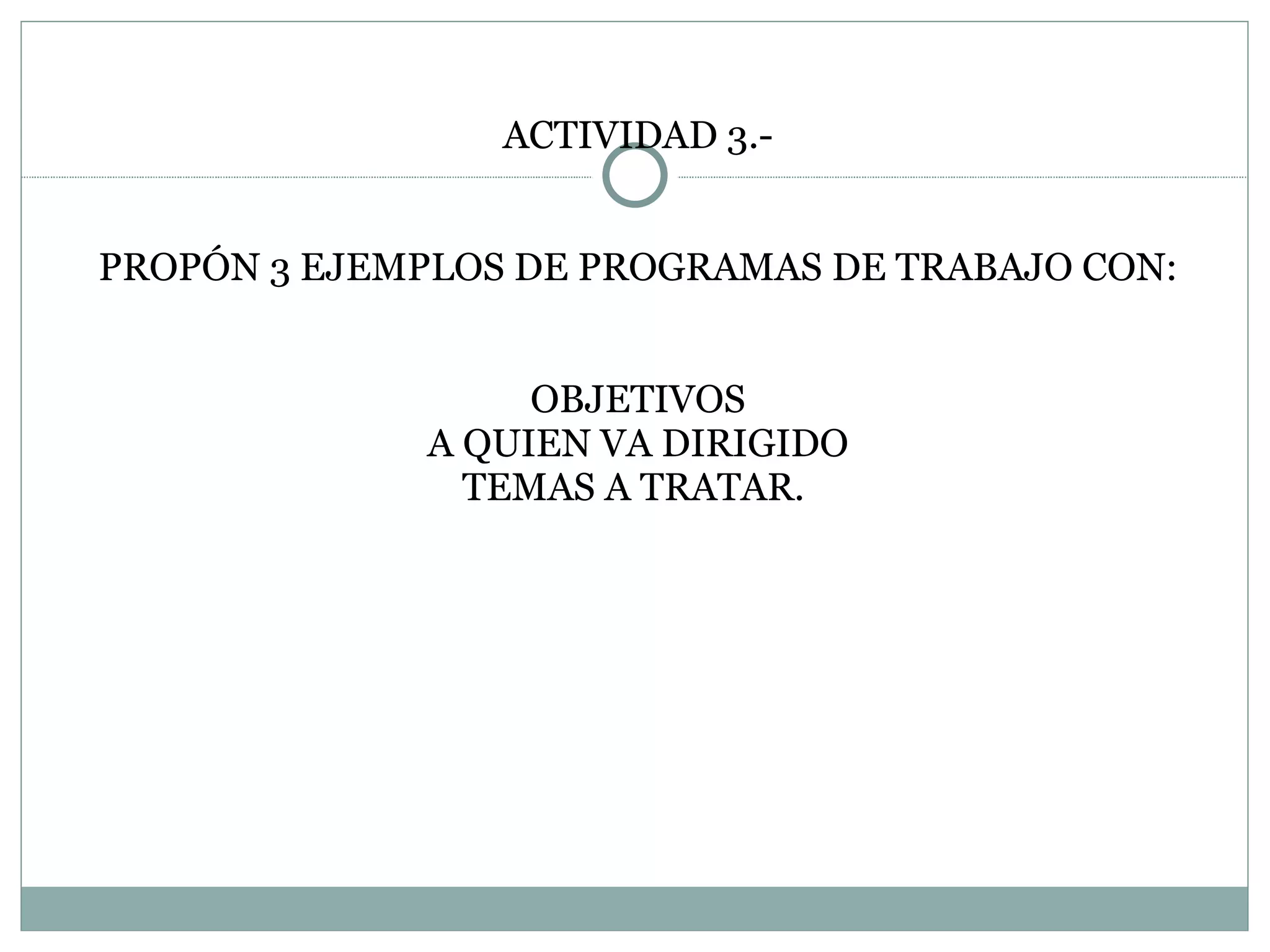 ACTIVIDAD 3.- PROPÓN 3 EJEMPLOS DE PROGRAMAS DE TRABAJO CON: OBJETIVOS A QUIEN VA DIRIGIDO TEMAS A TRATAR.  