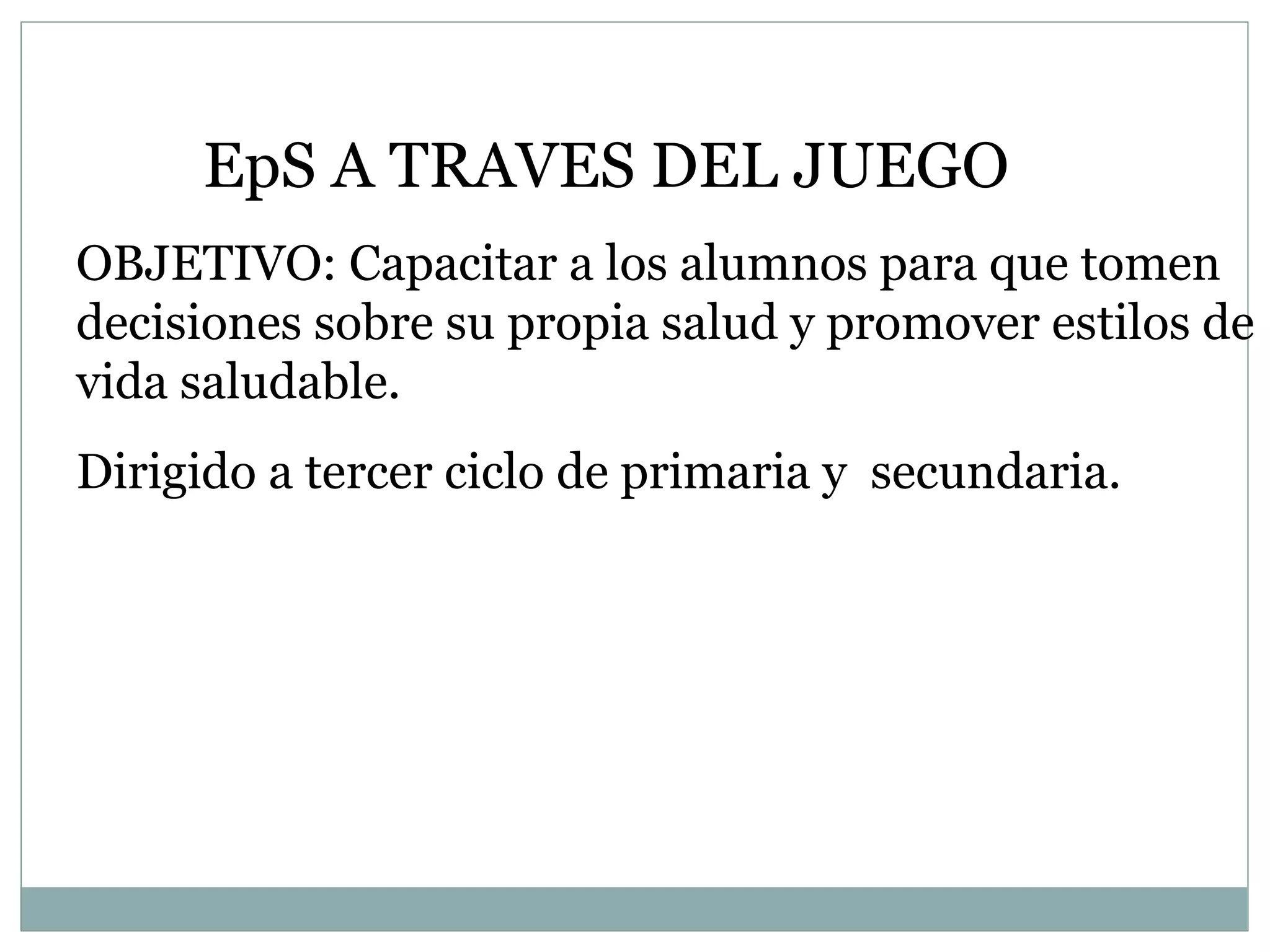 EpS A TRAVES DEL JUEGO OBJETIVO: Capacitar a los alumnos para que tomen decisiones sobre su propia salud y promover estilos de vida saludable.  Dirigido a tercer ciclo de primaria y  secundaria. 