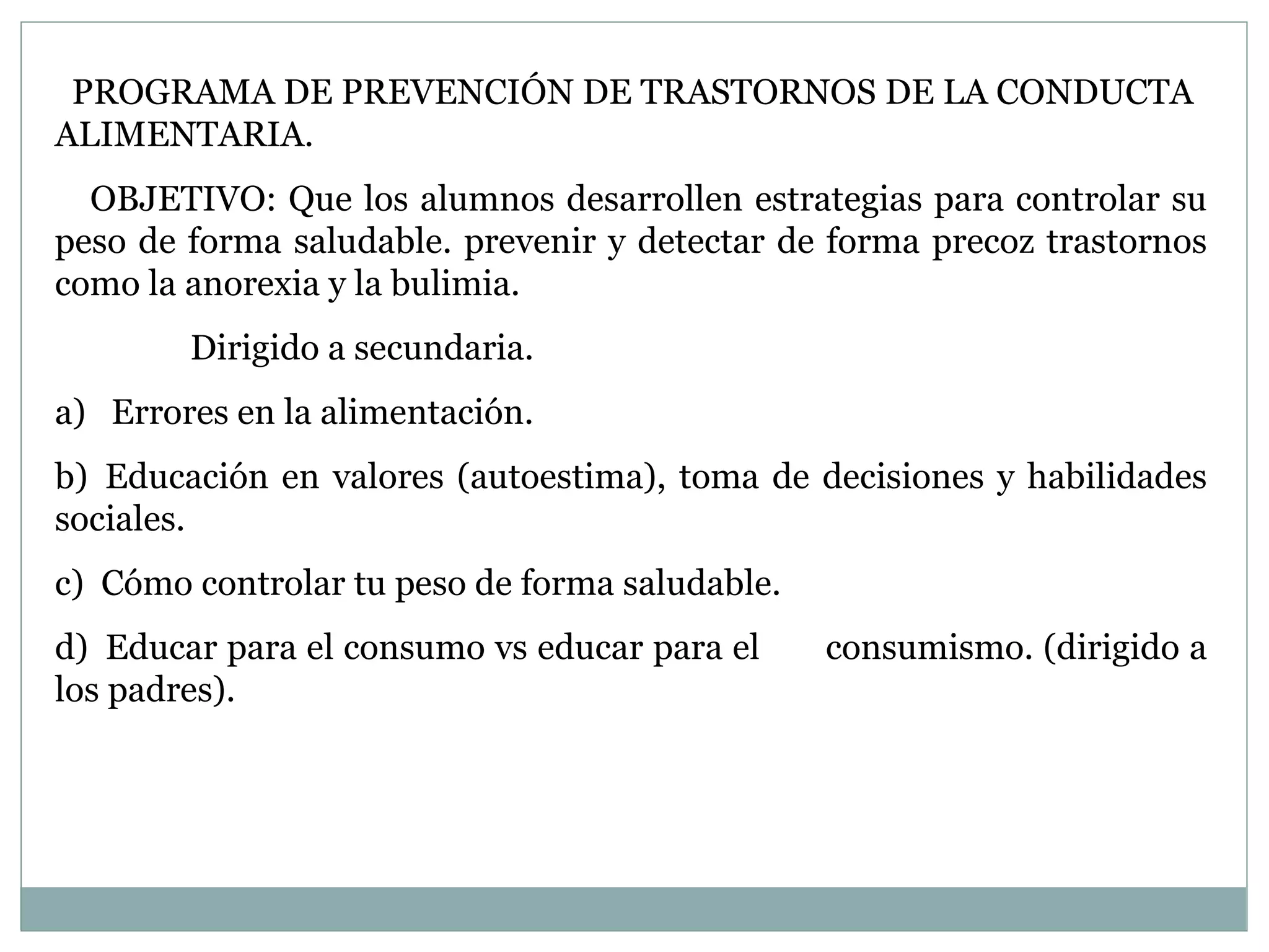 PROGRAMA DE PREVENCIÓN DE TRASTORNOS DE LA CONDUCTA ALIMENTARIA. OBJETIVO:   Que los alumnos desarrollen estrategias para controlar su peso de forma saludable. prevenir y detectar de forma precoz trastornos como la anorexia y la bulimia.   Dirigido a secundaria. a)   Errores en la alimentación.  b)  Educación en valores (autoestima), toma de decisiones y habilidades sociales. c)  Cómo controlar tu peso de forma saludable. d)  Educar para el consumo vs educar para el  consumismo. (dirigido a los padres). 