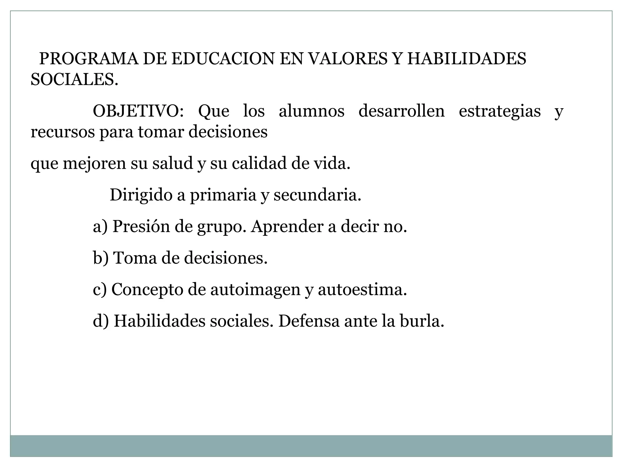 PROGRAMA DE EDUCACION EN VALORES Y HABILIDADES SOCIALES. OBJETIVO: Que los alumnos desarrollen estrategias y recursos para tomar decisiones  que mejoren su salud y su calidad de vida.     Dirigido a primaria y secundaria. a) Presión de grupo. Aprender a decir no. b) Toma de decisiones. c) Concepto de autoimagen y autoestima. d) Habilidades sociales. Defensa ante la burla.  