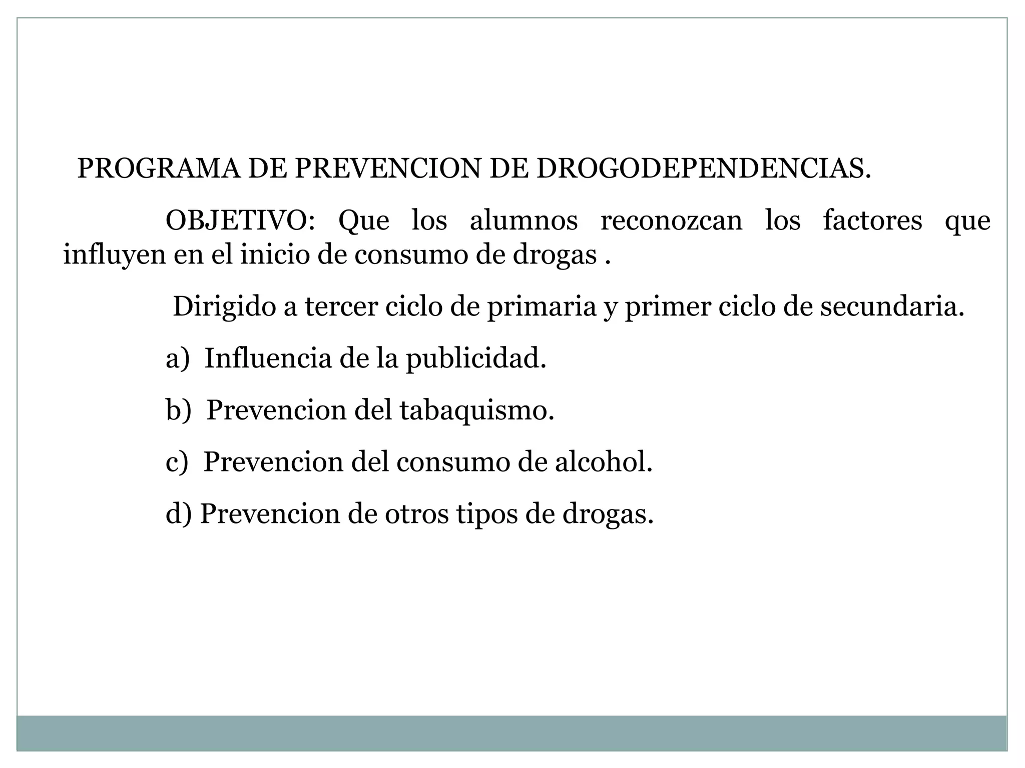 PROGRAMA DE PREVENCION DE DROGODEPENDENCIAS. OBJETIVO: Que los alumnos reconozcan los factores que influyen en el inicio de consumo de drogas .   Dirigido a tercer ciclo de primaria y primer ciclo de secundaria. a)  Influencia de la publicidad. b)  Prevencion del tabaquismo. c)  Prevencion del consumo de alcohol. d) Prevencion de otros tipos de drogas.   