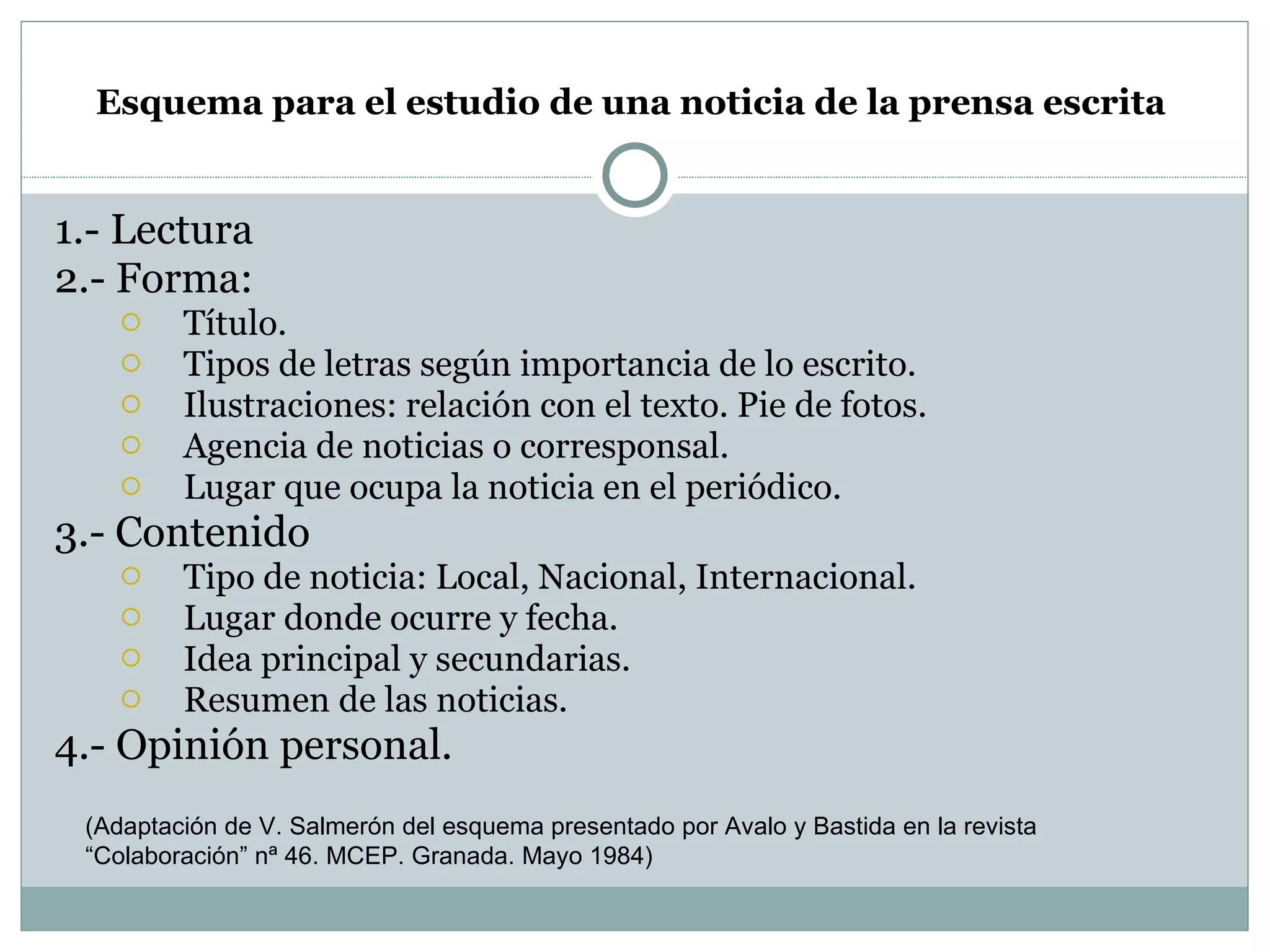 Esquema para el estudio de una noticia de la prensa escrita   1.- Lectura 2.- Forma:  Título. Tipos de letras según importancia de lo escrito. Ilustraciones: relación con el texto. Pie de fotos. Agencia de noticias o corresponsal. Lugar que ocupa la noticia en el periódico. 3.- Contenido Tipo de noticia: Local, Nacional, Internacional. Lugar donde ocurre y fecha. Idea principal y secundarias. Resumen de las noticias. 4.- Opinión personal. (Adaptación de V. Salmerón del esquema presentado por Avalo y Bastida en la revista  “Colaboración” nª 46. MCEP. Granada. Mayo 1984) 