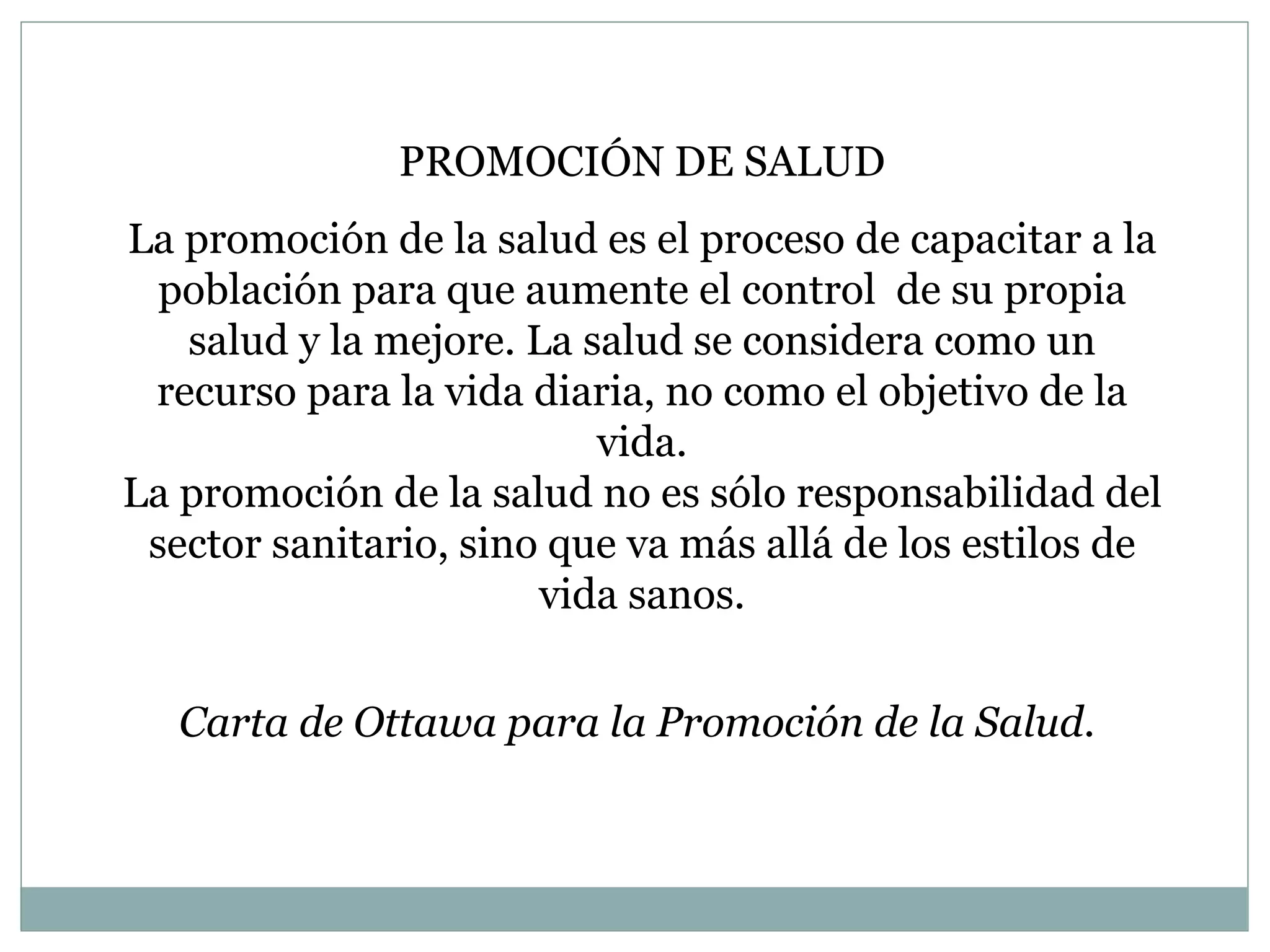 PROMOCIÓN DE SALUD La promoción de la salud es el proceso de capacitar a la población para que aumente el control  de su propia salud y la mejore. La salud se considera como un recurso para la vida diaria, no como el objetivo de la vida. La promoción de la salud no es sólo responsabilidad del sector sanitario, sino que va más allá de los estilos de vida sanos. Carta de Ottawa para la Promoción de la Salud.  