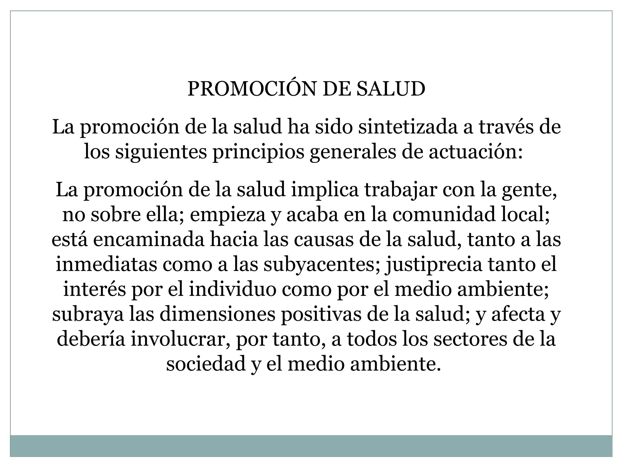 PROMOCIÓN DE SALUD La promoción de la salud ha sido sintetizada a través de los siguientes principios generales de actuación:  L a promoción de la salud implica trabajar con la gente, no sobre ella; empieza y acaba en la comunidad local; está encaminada hacia las causas de la salud, tanto a las inmediatas como a las subyacentes; justiprecia tanto el interés por el individuo como por el medio ambiente; subraya las dimensiones positivas de la salud; y afecta y debería involucrar, por tanto, a todos los sectores de la sociedad y el medio ambiente.  