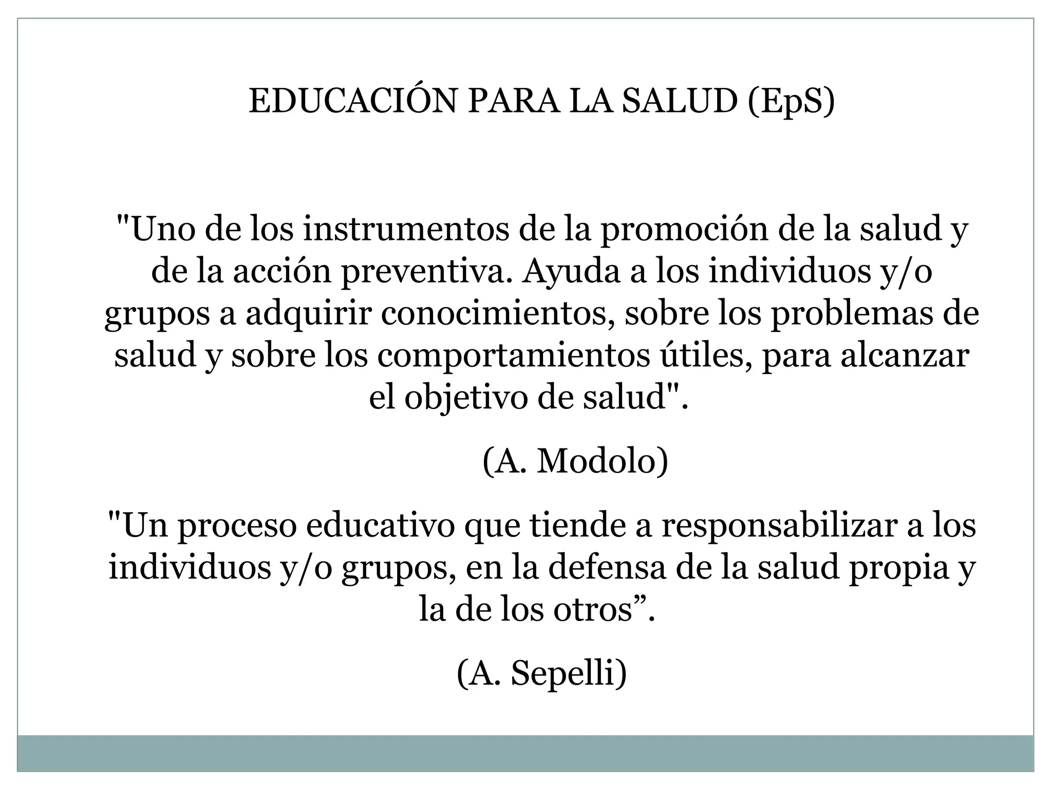 EDUCACIÓN PARA LA SALUD (EpS) "Uno de los instrumentos de la promoción de la salud y de la acción preventiva. Ayuda a los individuos y/o grupos a adquirir conocimientos, sobre los problemas de salud y sobre los comportamientos útiles, para alcanzar el objetivo de salud".  (A. Modolo) "Un proceso educativo que tiende a responsabilizar a los individuos y/o grupos, en la defensa de la salud propia y la de los otros ” .  (A. Sepelli) 