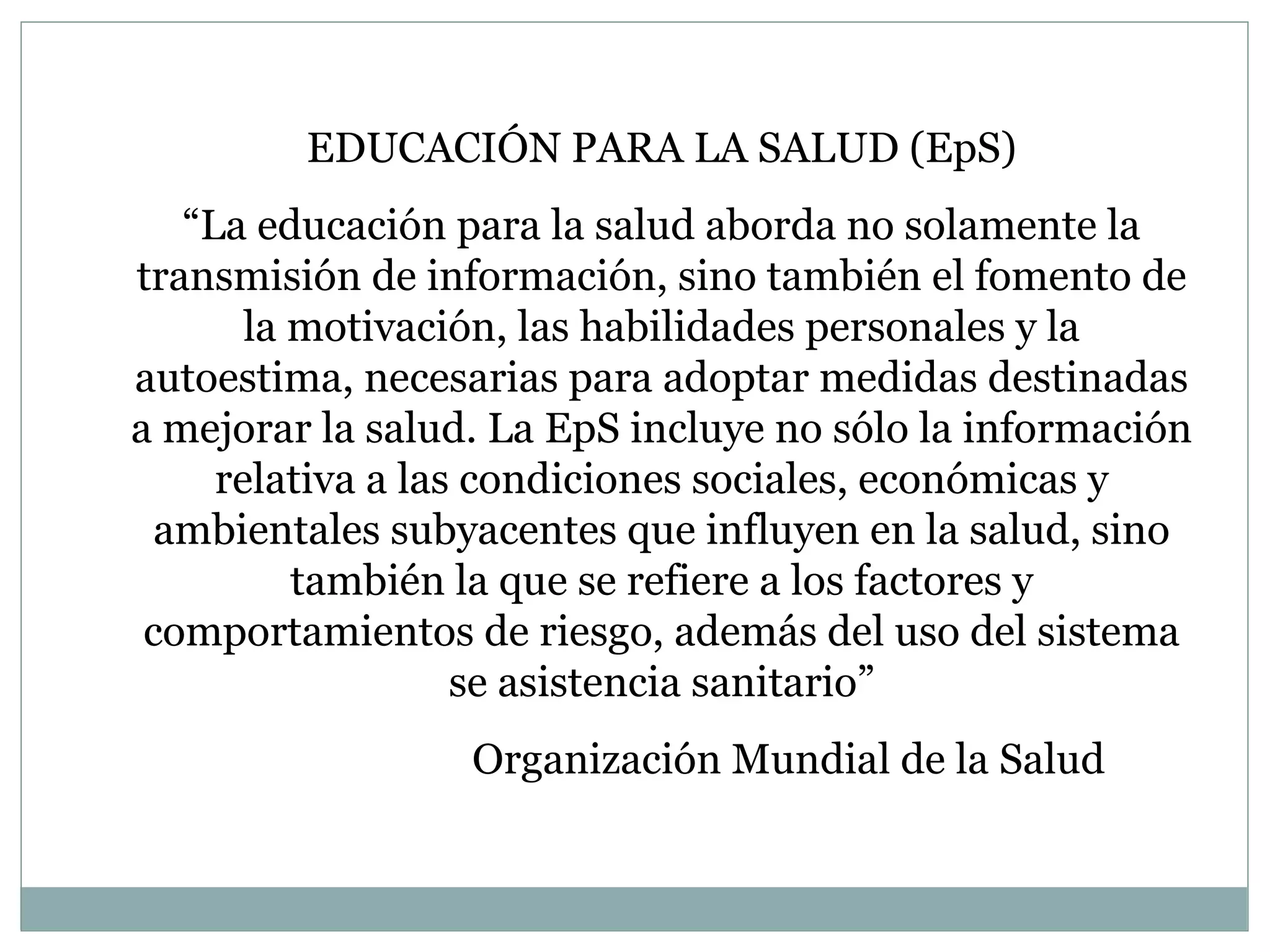 EDUCACIÓN PARA LA SALUD (EpS) “ La educación para la salud aborda no solamente la transmisión de información, sino también el fomento de la motivación, las habilidades personales y la autoestima, necesarias para adoptar medidas destinadas a mejorar la salud. La EpS incluye no sólo la información relativa a las condiciones sociales, económicas y ambientales subyacentes que influyen en la salud, sino también la que se refiere a los factores y comportamientos de riesgo, además del uso del sistema se asistencia sanitario” Organización Mundial de la Salud 