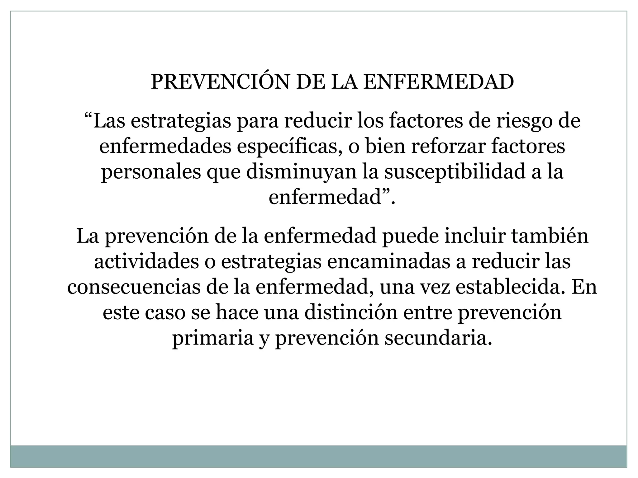 PREVENCIÓN DE LA ENFERMEDAD “ L as estrategias para reducir los factores de riesgo de enfermedades específicas, o bien reforzar factores personales que disminuyan la susceptibilidad a la enfermedad ”. La prevención de la enfermedad puede incluir también actividades o estrategias encaminadas a reducir las consecuencias de la enfermedad, una vez establecida. En este caso se hace una distinción entre prevención primaria y prevención secundaria. 