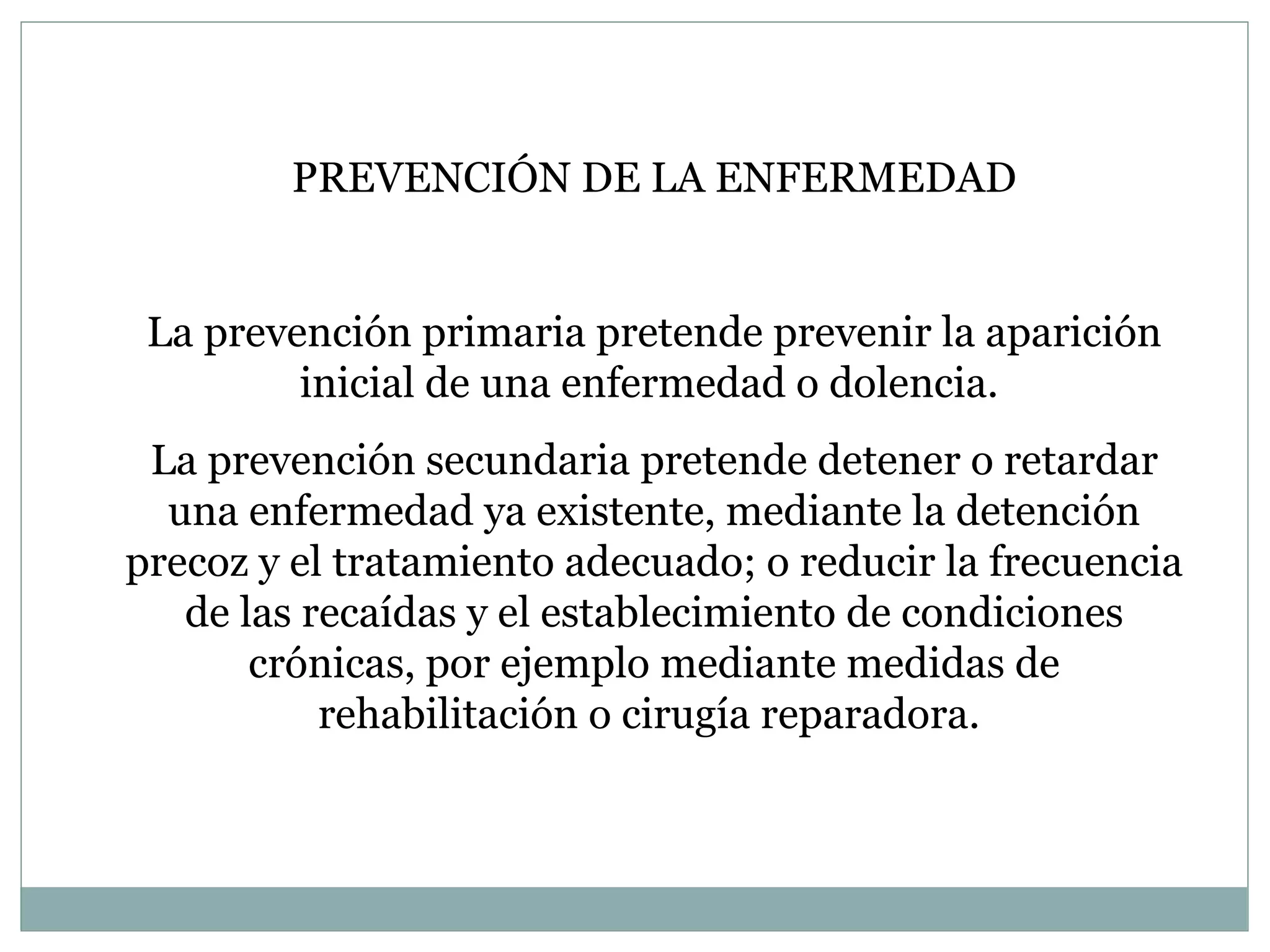 PREVENCIÓN DE LA ENFERMEDAD La prevención primaria pretende prevenir la aparición inicial de una enfermedad o dolencia.  La prevención secundaria pretende detener o retardar una enfermedad ya existente, mediante la detención precoz y el tratamiento adecuado; o reducir la frecuencia de las recaídas y el establecimiento de condiciones crónicas, por ejemplo mediante medidas de rehabilitación o cirugía reparadora.  